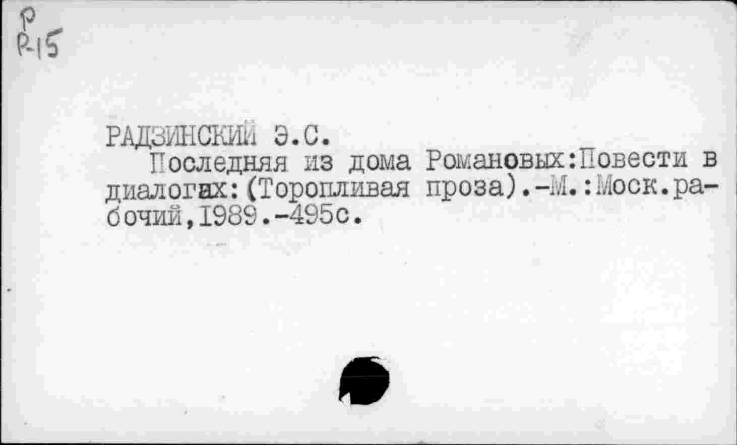 ﻿рдцзинскии э.с.
Последняя из дома Романовых:Повести в диалогах: (Торопливая проза). -М.: Моск. ра-б очии,1989.-495с.